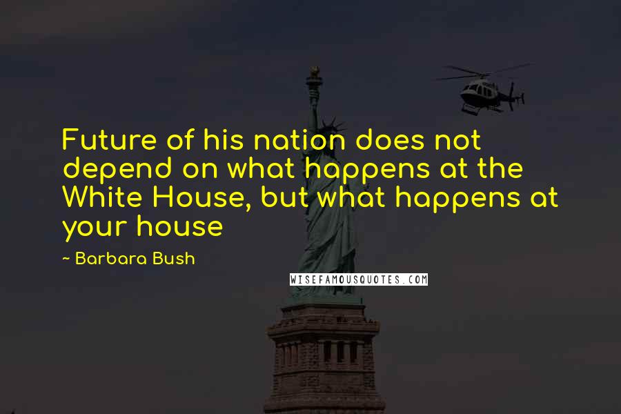 Barbara Bush quotes: Future of his nation does not depend on what happens at the White House, but what happens at your house