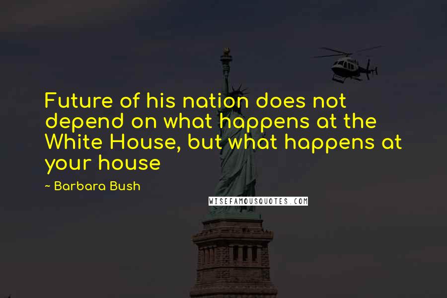 Barbara Bush quotes: Future of his nation does not depend on what happens at the White House, but what happens at your house Barbara Bush quotes: Future of his nation does not depend on what happens at the White House, but what happens at your house
