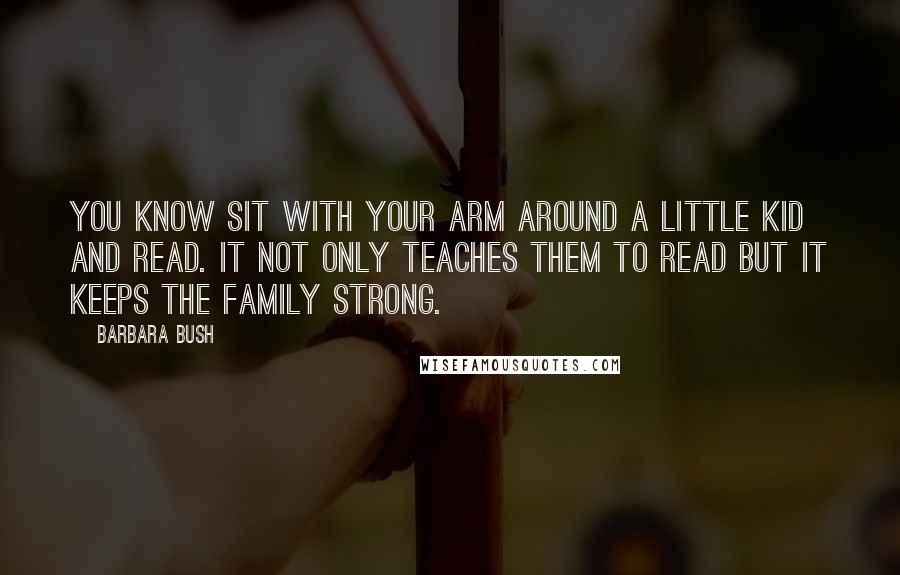 Barbara Bush quotes: You know sit with your arm around a little kid and read. It not only teaches them to read but it keeps the family strong.