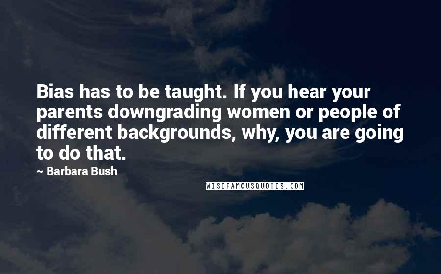 Barbara Bush quotes: Bias has to be taught. If you hear your parents downgrading women or people of different backgrounds, why, you are going to do that. Barbara Bush quotes: Bias has to be taught. If you hear your parents downgrading women or people of different backgrounds, why, you are going to do that.