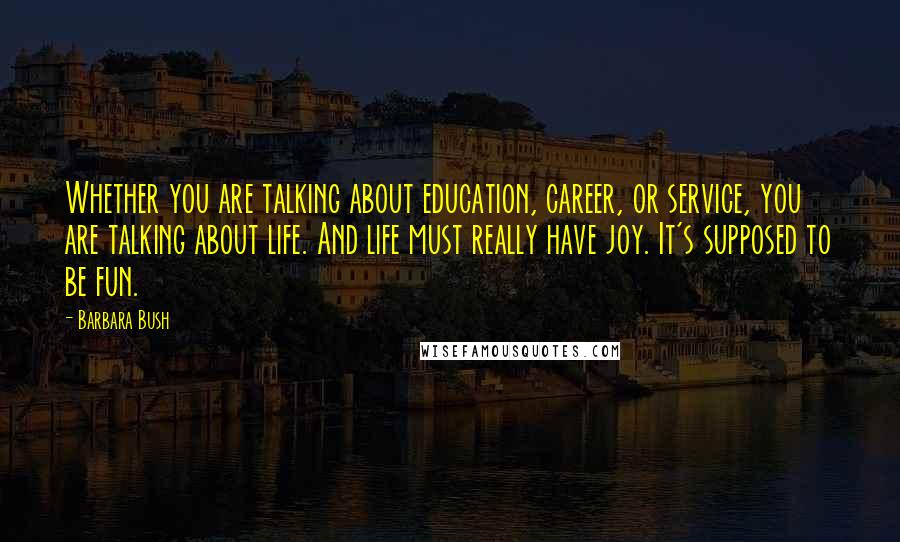 Barbara Bush quotes: Whether you are talking about education, career, or service, you are talking about life. And life must really have joy. It's supposed to be fun. Barbara Bush quotes: Whether you are talking about education, career, or service, you are talking about life. And life must really have joy. It's supposed to be fun.