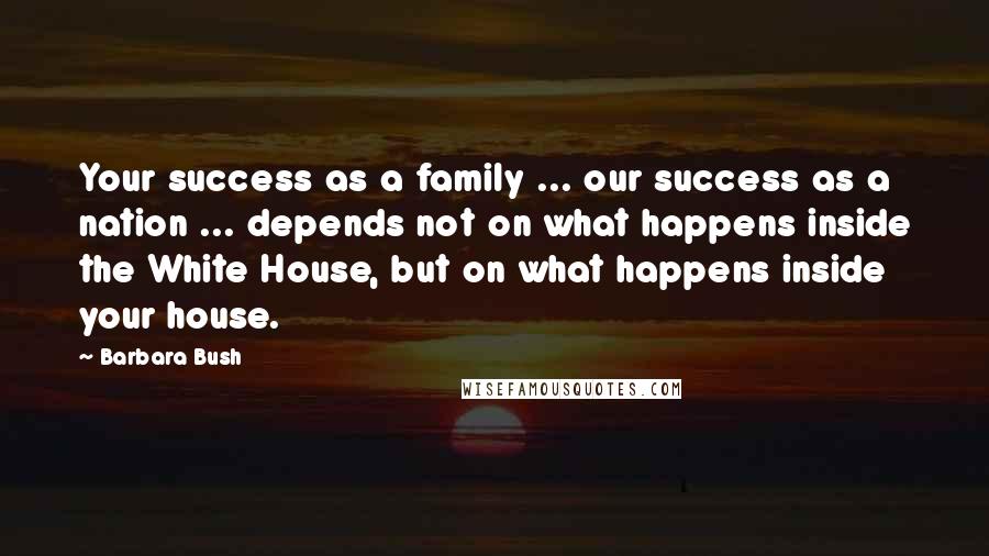 Barbara Bush quotes: Your success as a family ... our success as a nation ... depends not on what happens inside the White House, but on what happens inside your house. Barbara Bush quotes: Your success as a family ... our success as a nation ... depends not on what happens inside the White House, but on what happens inside your house.