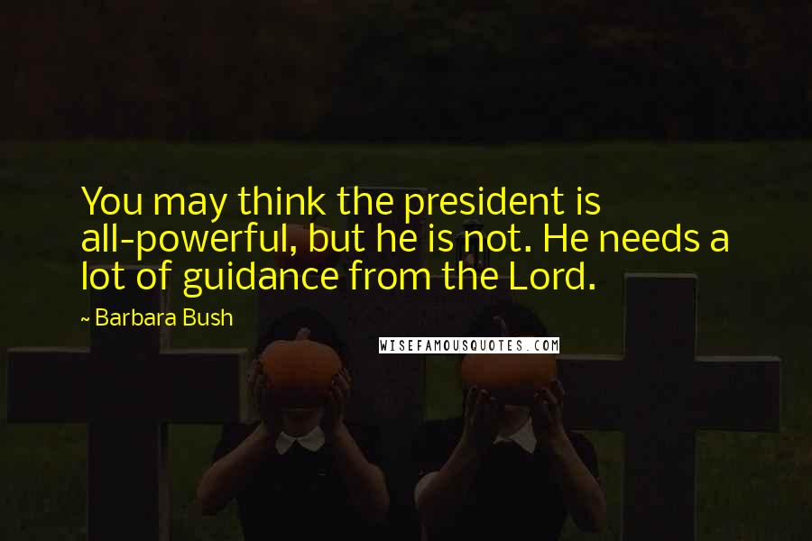 Barbara Bush quotes: You may think the president is all-powerful, but he is not. He needs a lot of guidance from the Lord.