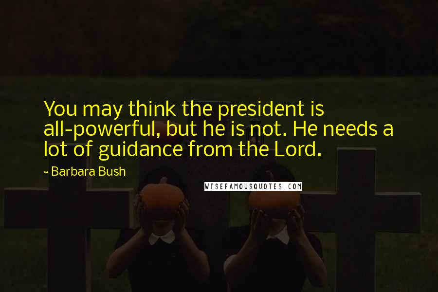 Barbara Bush quotes: You may think the president is all-powerful, but he is not. He needs a lot of guidance from the Lord. Barbara Bush quotes: You may think the president is all-powerful, but he is not. He needs a lot of guidance from the Lord.
