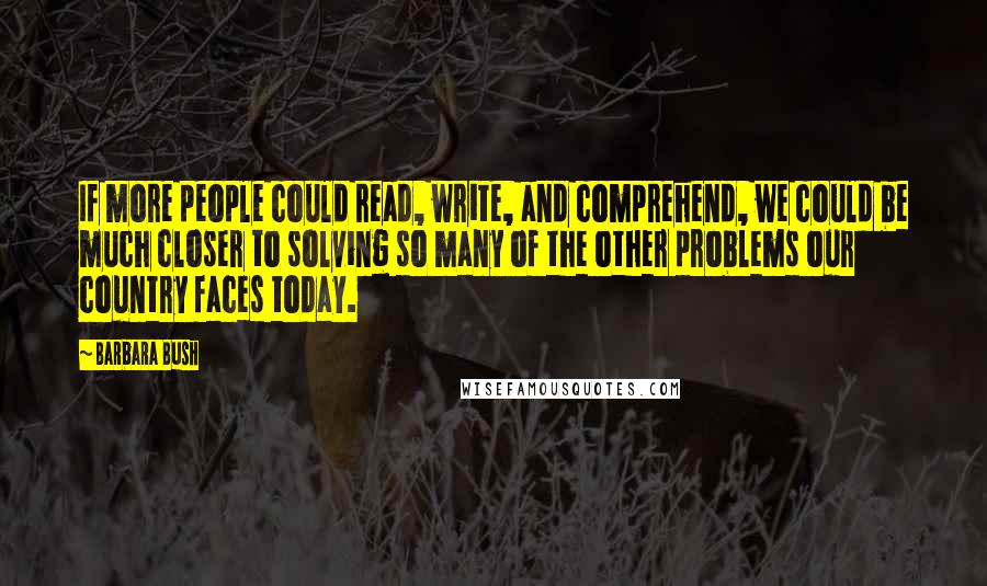 Barbara Bush quotes: If more people could read, write, and comprehend, we could be much closer to solving so many of the other problems our country faces today.