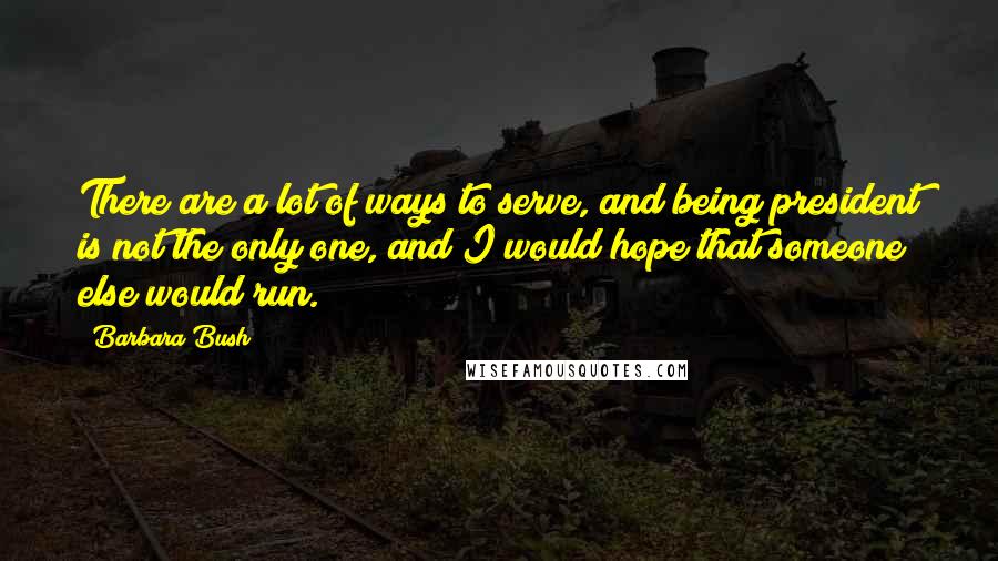 Barbara Bush quotes: There are a lot of ways to serve, and being president is not the only one, and I would hope that someone else would run. Barbara Bush quotes: There are a lot of ways to serve, and being president is not the only one, and I would hope that someone else would run.