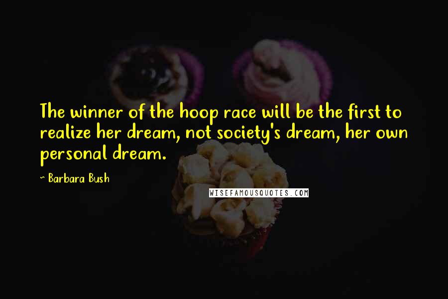 Barbara Bush quotes: The winner of the hoop race will be the first to realize her dream, not society's dream, her own personal dream. Barbara Bush quotes: The winner of the hoop race will be the first to realize her dream, not society's dream, her own personal dream.