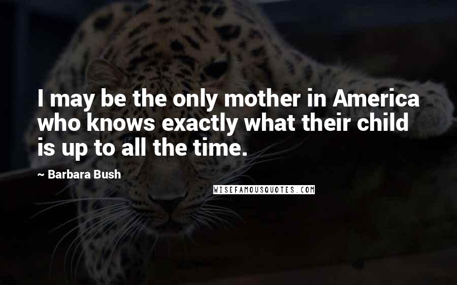 Barbara Bush quotes: I may be the only mother in America who knows exactly what their child is up to all the time.