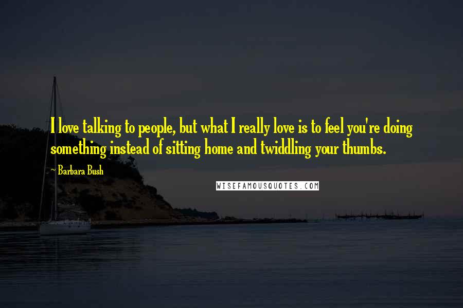 Barbara Bush quotes: I love talking to people, but what I really love is to feel you're doing something instead of sitting home and twiddling your thumbs. Barbara Bush quotes: I love talking to people, but what I really love is to feel you're doing something instead of sitting home and twiddling your thumbs.
