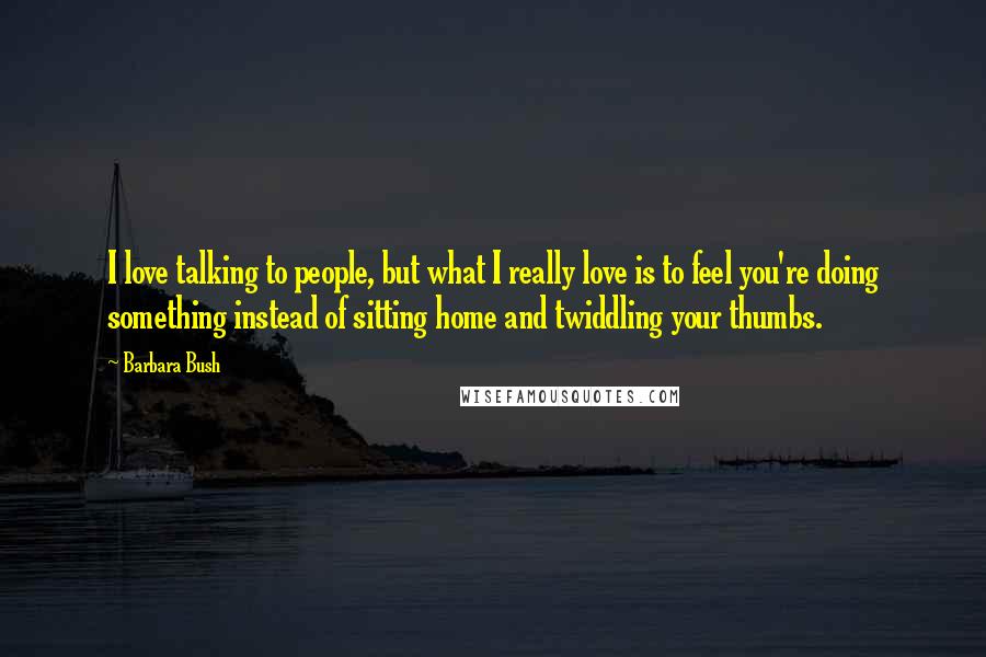 Barbara Bush quotes: I love talking to people, but what I really love is to feel you're doing something instead of sitting home and twiddling your thumbs.