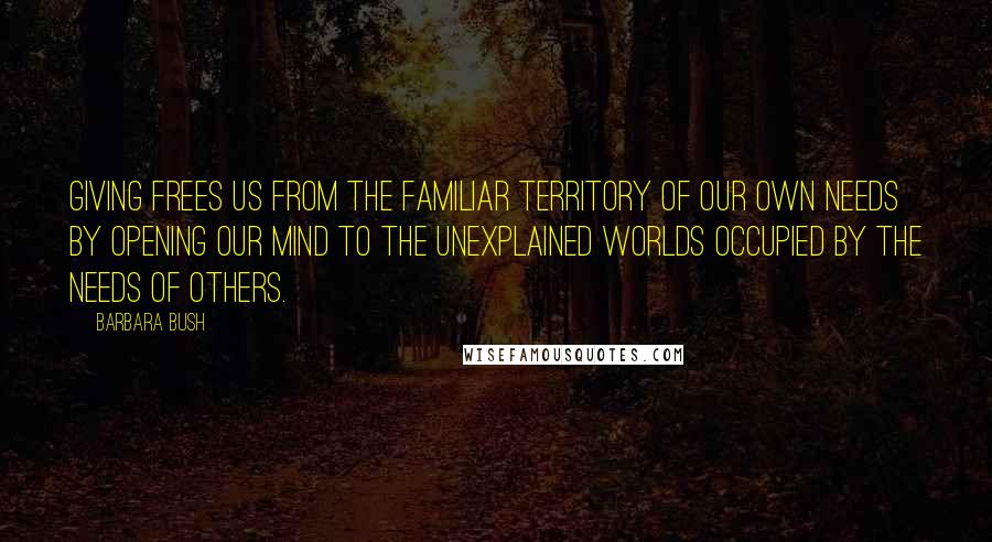 Barbara Bush quotes: Giving frees us from the familiar territory of our own needs by opening our mind to the unexplained worlds occupied by the needs of others. Barbara Bush quotes: Giving frees us from the familiar territory of our own needs by opening our mind to the unexplained worlds occupied by the needs of others.