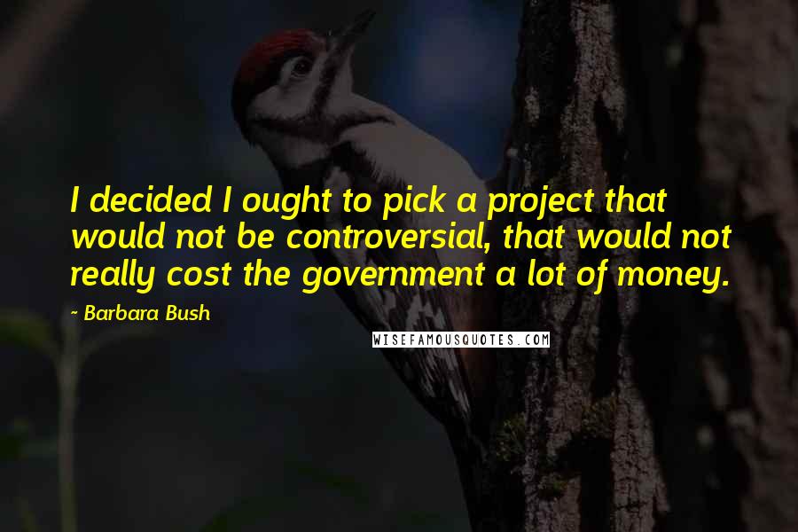 Barbara Bush quotes: I decided I ought to pick a project that would not be controversial, that would not really cost the government a lot of money. Barbara Bush quotes: I decided I ought to pick a project that would not be controversial, that would not really cost the government a lot of money.