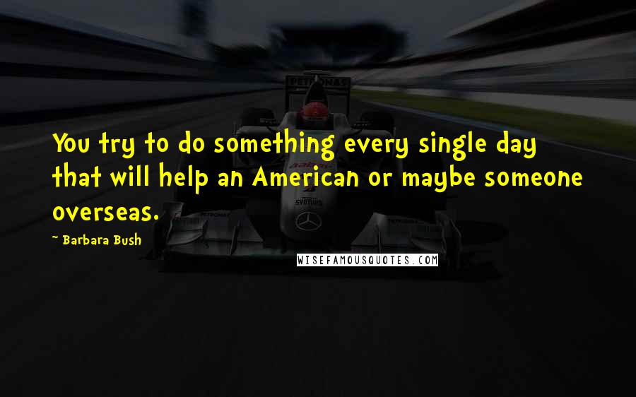 Barbara Bush quotes: You try to do something every single day that will help an American or maybe someone overseas.