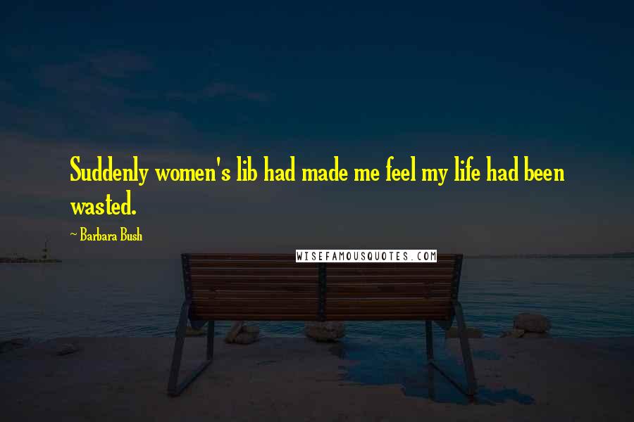 Barbara Bush quotes: Suddenly women's lib had made me feel my life had been wasted.
