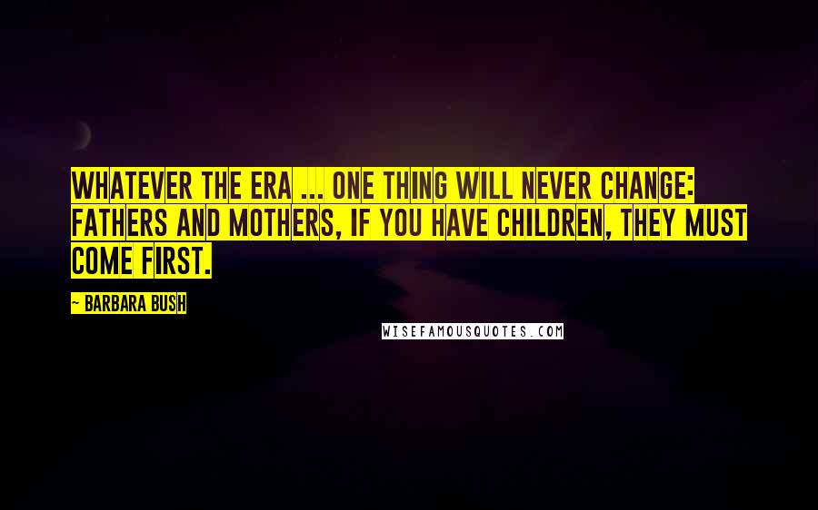 Barbara Bush quotes: Whatever the era ... one thing will never change: Fathers and mothers, if you have children, they must come first. Barbara Bush quotes: Whatever the era ... one thing will never change: Fathers and mothers, if you have children, they must come first.