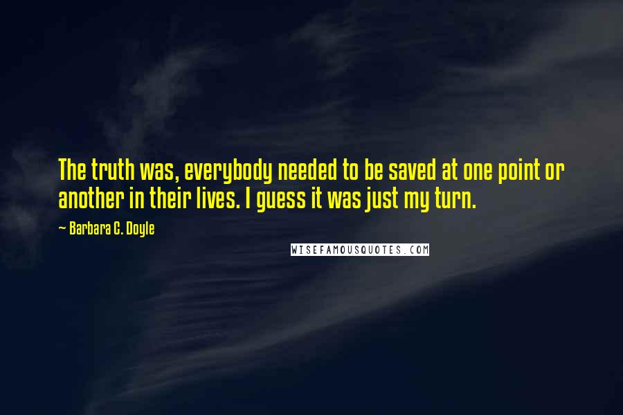 Barbara C. Doyle quotes: The truth was, everybody needed to be saved at one point or another in their lives. I guess it was just my turn. Barbara C. Doyle quotes: The truth was, everybody needed to be saved at one point or another in their lives. I guess it was just my turn.