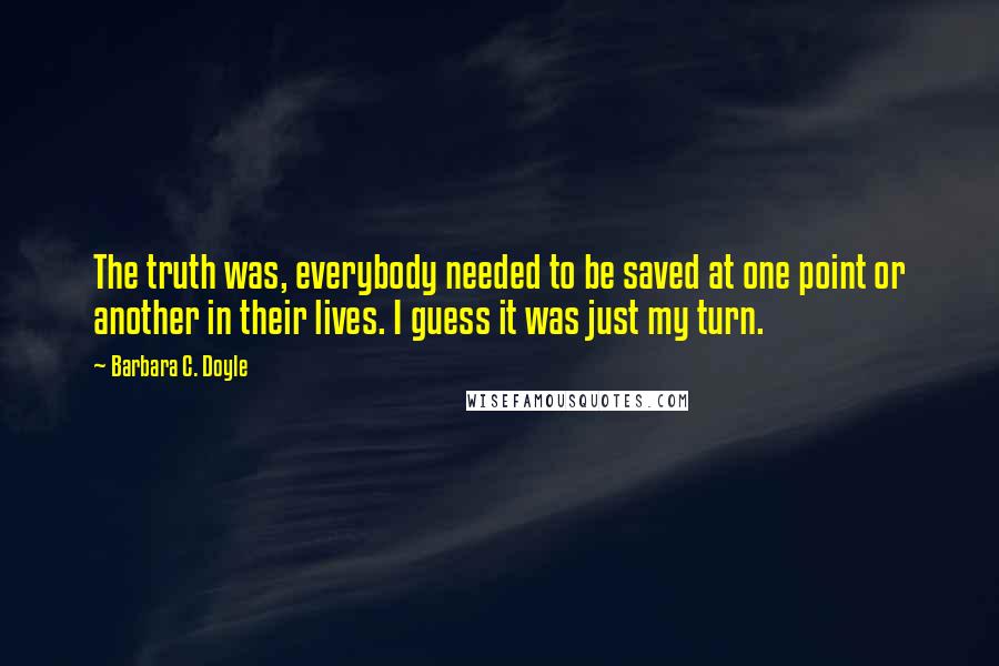 Barbara C. Doyle quotes: The truth was, everybody needed to be saved at one point or another in their lives. I guess it was just my turn.