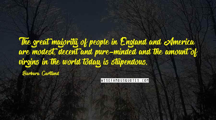 Barbara Cartland quotes: The great majority of people in England and America are modest, decent and pure-minded and the amount of virgins in the world today is stupendous. Barbara Cartland quotes: The great majority of people in England and America are modest, decent and pure-minded and the amount of virgins in the world today is stupendous.