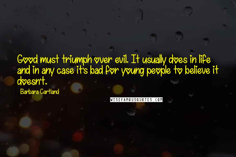 Barbara Cartland quotes: Good must triumph over evil. It usually does in life and in any case it's bad for young people to believe it doesn't. Barbara Cartland quotes: Good must triumph over evil. It usually does in life and in any case it's bad for young people to believe it doesn't.