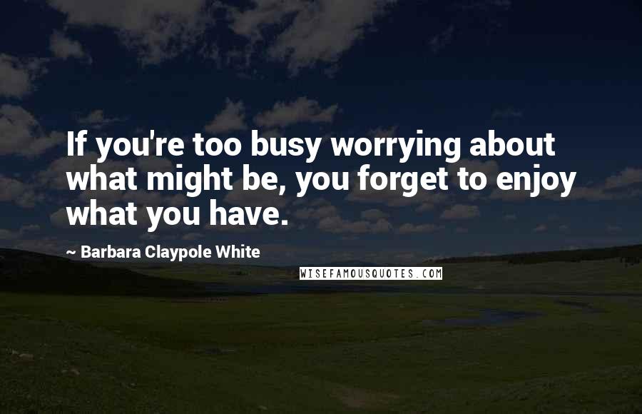 Barbara Claypole White quotes: If you're too busy worrying about what might be, you forget to enjoy what you have.