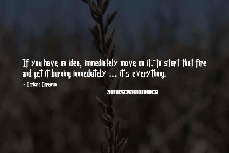 Barbara Corcoran quotes: If you have an idea, immediately move on it. To start that fire and get it burning immediately ... it's everything.