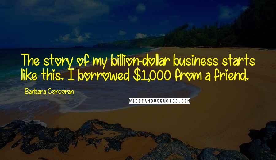 Barbara Corcoran quotes: The story of my billion-dollar business starts like this. I borrowed $1,000 from a friend.