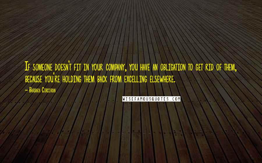 Barbara Corcoran quotes: If someone doesn't fit in your company, you have an obligation to get rid of them, because you're holding them back from excelling elsewhere.