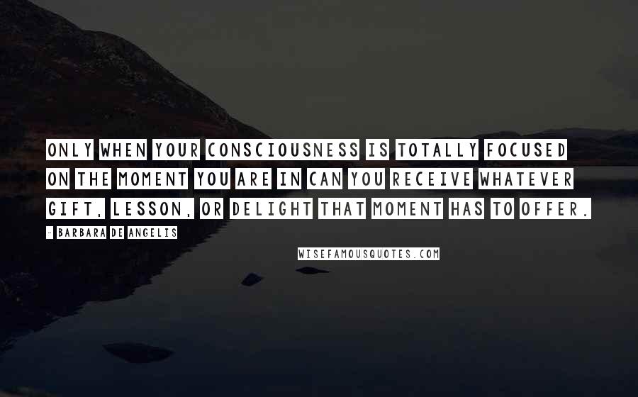 Barbara De Angelis quotes: Only when your consciousness is totally focused on the moment you are in can you receive whatever gift, lesson, or delight that moment has to offer.