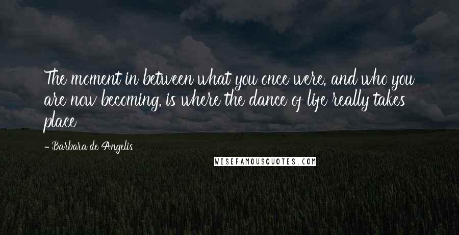 Barbara De Angelis quotes: The moment in between what you once were, and who you are now becoming, is where the dance of life really takes place Barbara De Angelis quotes: The moment in between what you once were, and who you are now becoming, is where the dance of life really takes place
