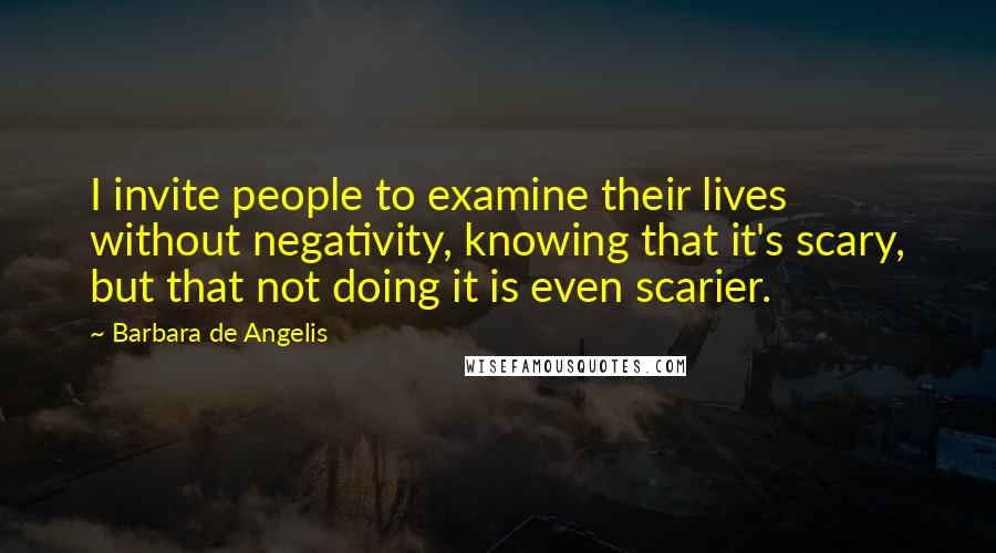 Barbara De Angelis quotes: I invite people to examine their lives without negativity, knowing that it's scary, but that not doing it is even scarier. Barbara De Angelis quotes: I invite people to examine their lives without negativity, knowing that it's scary, but that not doing it is even scarier.