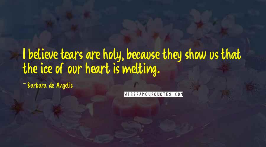 Barbara De Angelis quotes: I believe tears are holy, because they show us that the ice of our heart is melting.