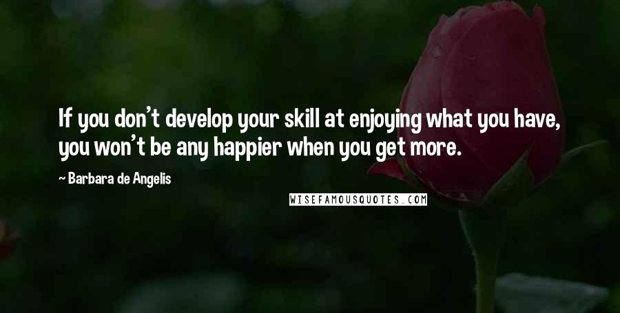 Barbara De Angelis quotes: If you don't develop your skill at enjoying what you have, you won't be any happier when you get more. Barbara De Angelis quotes: If you don't develop your skill at enjoying what you have, you won't be any happier when you get more.