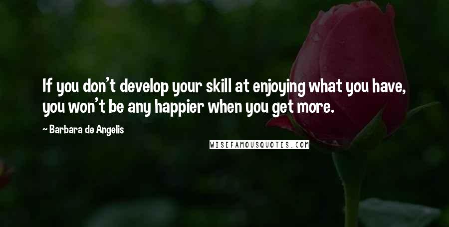 Barbara De Angelis quotes: If you don't develop your skill at enjoying what you have, you won't be any happier when you get more.