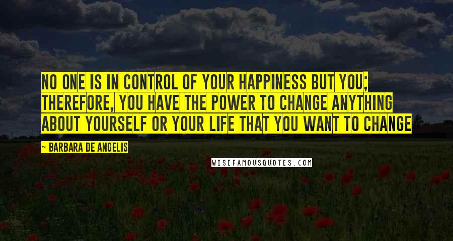 Barbara De Angelis quotes: No one is in control of your happiness but you; therefore, you have the power to change anything about yourself or your life that you want to change Barbara De Angelis quotes: No one is in control of your happiness but you; therefore, you have the power to change anything about yourself or your life that you want to change