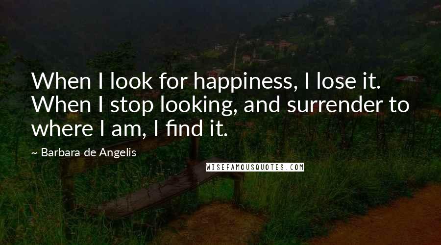 Barbara De Angelis quotes: When I look for happiness, I lose it. When I stop looking, and surrender to where I am, I find it.