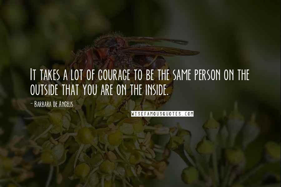 Barbara De Angelis quotes: It takes a lot of courage to be the same person on the outside that you are on the inside.