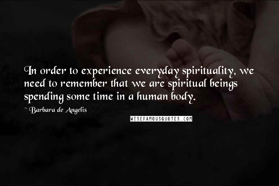 Barbara De Angelis quotes: In order to experience everyday spirituality, we need to remember that we are spiritual beings spending some time in a human body. Barbara De Angelis quotes: In order to experience everyday spirituality, we need to remember that we are spiritual beings spending some time in a human body.