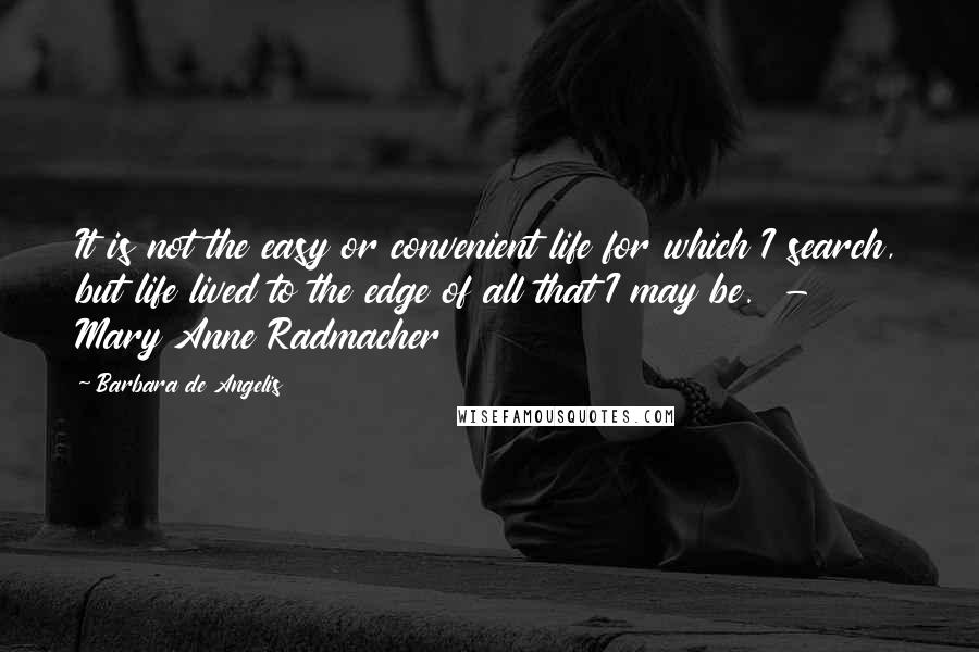 Barbara De Angelis quotes: It is not the easy or convenient life for which I search, but life lived to the edge of all that I may be. - Mary Anne Radmacher Barbara De Angelis quotes: It is not the easy or convenient life for which I search, but life lived to the edge of all that I may be. - Mary Anne Radmacher
