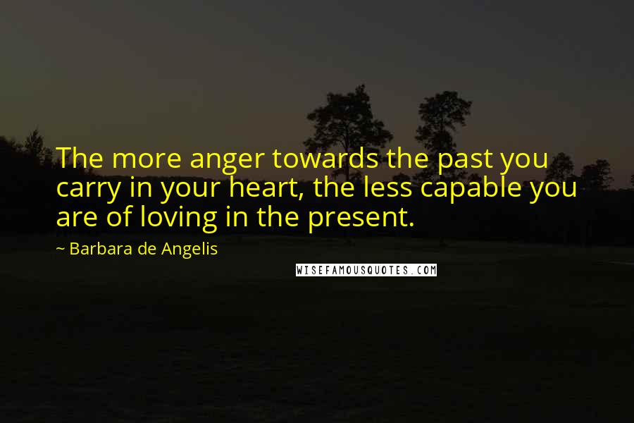 Barbara De Angelis quotes: The more anger towards the past you carry in your heart, the less capable you are of loving in the present. Barbara De Angelis quotes: The more anger towards the past you carry in your heart, the less capable you are of loving in the present.
