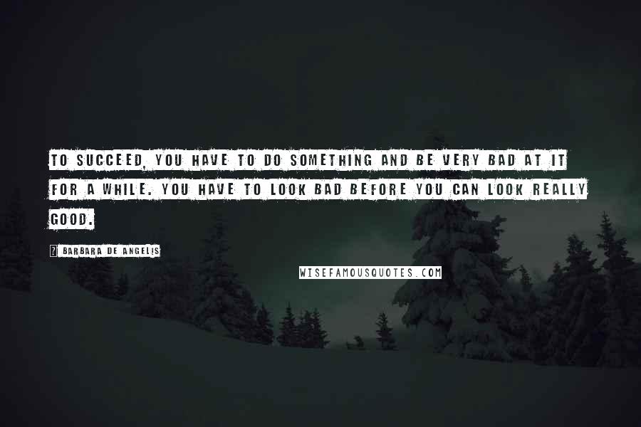 Barbara De Angelis quotes: To succeed, you have to do something and be very bad at it for a while. You have to look bad before you can look really good. Barbara De Angelis quotes: To succeed, you have to do something and be very bad at it for a while. You have to look bad before you can look really good.