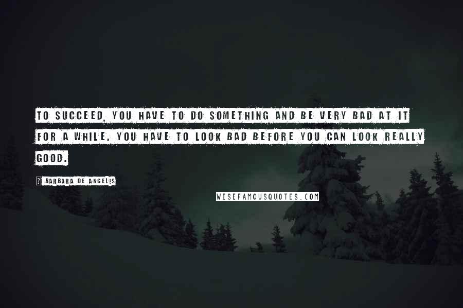 Barbara De Angelis quotes: To succeed, you have to do something and be very bad at it for a while. You have to look bad before you can look really good.