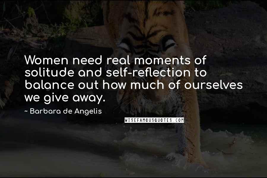 Barbara De Angelis quotes: Women need real moments of solitude and self-reflection to balance out how much of ourselves we give away.