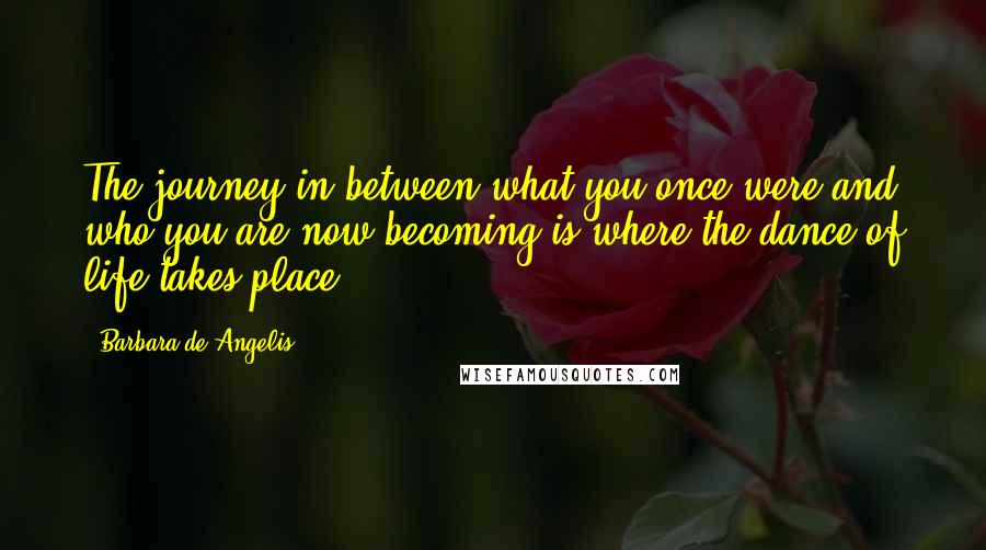 Barbara De Angelis quotes: The journey in between what you once were and who you are now becoming is where the dance of life takes place. Barbara De Angelis quotes: The journey in between what you once were and who you are now becoming is where the dance of life takes place.