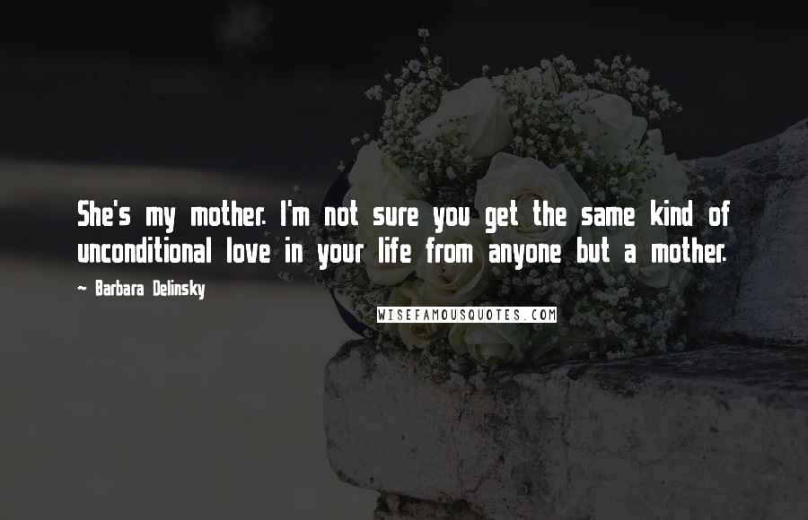 Barbara Delinsky quotes: She's my mother. I'm not sure you get the same kind of unconditional love in your life from anyone but a mother.