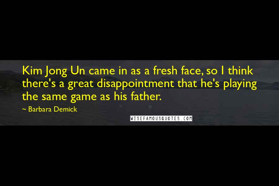 Barbara Demick quotes: Kim Jong Un came in as a fresh face, so I think there's a great disappointment that he's playing the same game as his father.