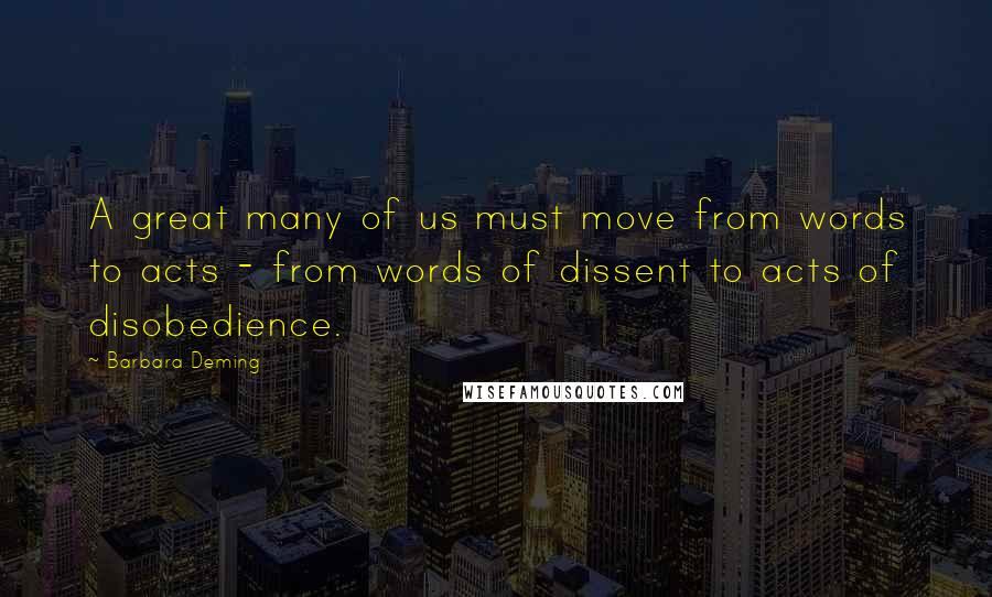 Barbara Deming quotes: A great many of us must move from words to acts - from words of dissent to acts of disobedience.