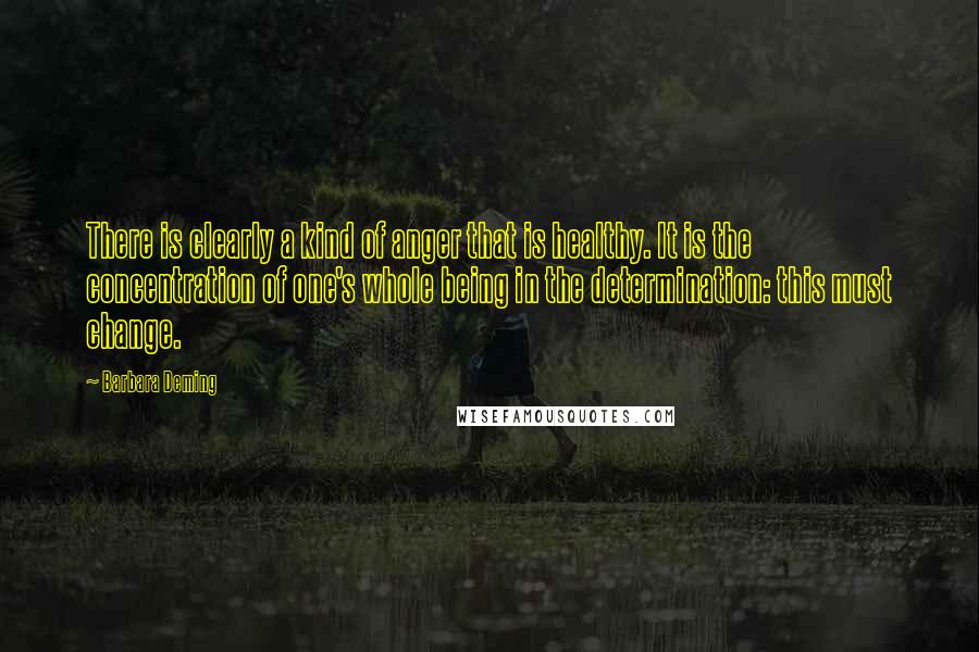 Barbara Deming quotes: There is clearly a kind of anger that is healthy. It is the concentration of one's whole being in the determination: this must change.