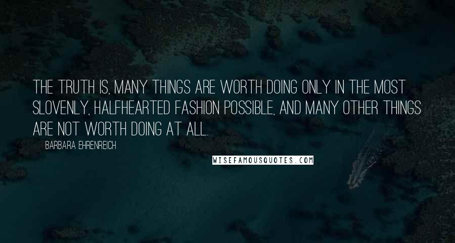 Barbara Ehrenreich quotes: The truth is, many things are worth doing only in the most slovenly, halfhearted fashion possible, and many other things are not worth doing at all. Barbara Ehrenreich quotes: The truth is, many things are worth doing only in the most slovenly, halfhearted fashion possible, and many other things are not worth doing at all.