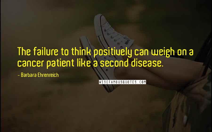 Barbara Ehrenreich quotes: The failure to think positively can weigh on a cancer patient like a second disease. Barbara Ehrenreich quotes: The failure to think positively can weigh on a cancer patient like a second disease.