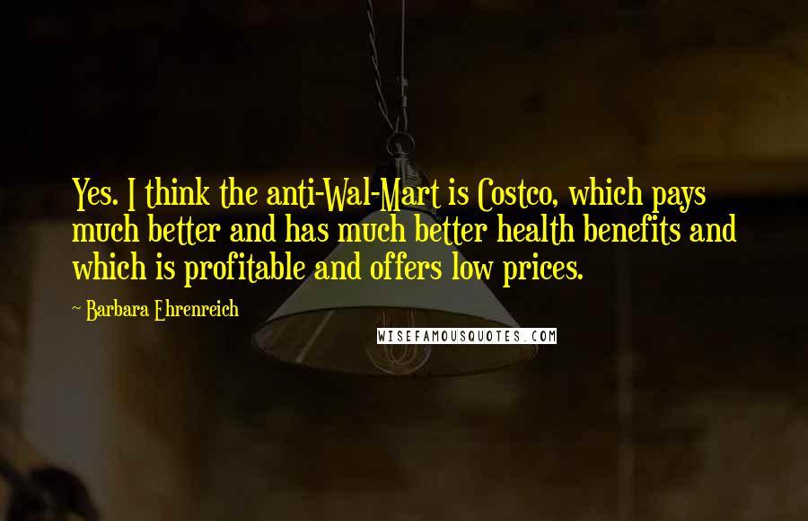 Barbara Ehrenreich quotes: Yes. I think the anti-Wal-Mart is Costco, which pays much better and has much better health benefits and which is profitable and offers low prices.